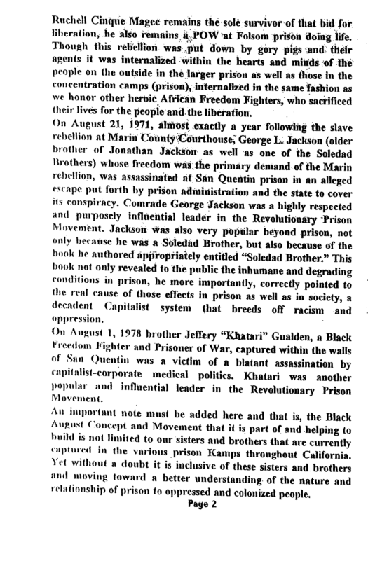 Ruchell Cinque Magee remains the solé survivor of that bid for liberation, he also remains & POW ’at Folsom prison doing life. Though this rebellion was put down by gory pigs and: their agents it was internalized within the hearts and minids of the people on the outside in the larger prison as well as those in the concentration camps (prison), internalized in the same fashion as we honor other heroic African Freedom Fighters, who sacrificed their lives for the people and the liberation, On August 21, 1971, almost exaetly a year following the slave rebellion at Marin County Courthouse; George L. Jackson (older brother of Jonathan Jackson as well -as one of the Soledad Brothers) whose freedom was.the primary demand of the Marin rebellion, was assassinated at San Quentin prison in an alleged escape put forth by prison administration and the state to cover its conspiracy. Comrade George Jackson was a highly respected and purposely influential leader in the Revolutionary Prison Movement. Jackson was also very popular beyond prison, not only because he was a Soledad Brother, but also because of the book he authored appropriately entitled “Soledad Brother.” This book not only revealed o the public the inhumane and degrading conditions in prison, he more importantly, correctly pointed to the real cause of those effects in prison as well as in society, a decadent Capitalist system that breeds off racism and oppression. On August 1, 1978 brother Jeffery “Khatari” Gualden, a Black Vreedom Kighter and Prisoner of War, captured within the walls of San Quentin was a victim of a blatant assassination by capitalist-corporate medical politics. Khatari was another popular and influential leader in the Revolutionary Prison Movement. An important note must be added here and that is, the Black August Concept and Movement that it is part of and helping to build is not limited to ters and brothers that are currently captured in the various prison Kamps throughout California, Vet without a doubt it is inclusive of these sisters and brothers and moving toward a better understanding of the nature and vetationship of prison to oppressed and colonized people. Page 2